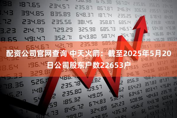 配资公司官网查询 中天火箭：截至2025年5月20日公司股东户数22653户