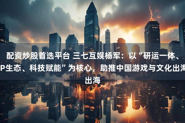 配资炒股首选平台 三七互娱杨军：以“研运一体、IP生态、科技赋能”为核心，助推中国游戏与文化出海