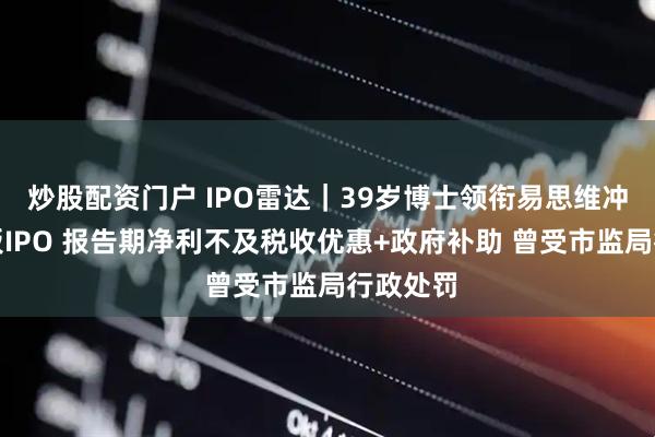炒股配资门户 IPO雷达｜39岁博士领衔易思维冲击科创板IPO 报告期净利不及税收优惠+政府补助 曾受市监局行政处罚