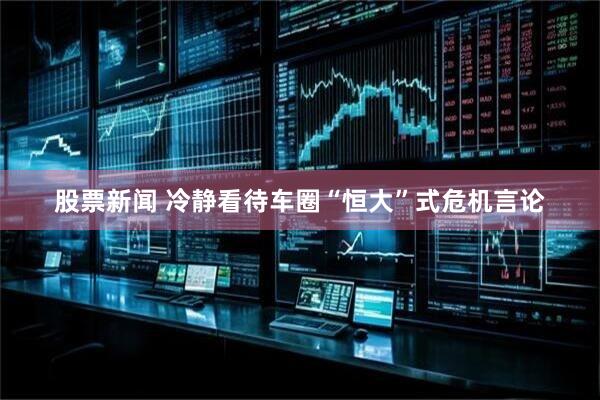 股票新闻 冷静看待车圈“恒大”式危机言论