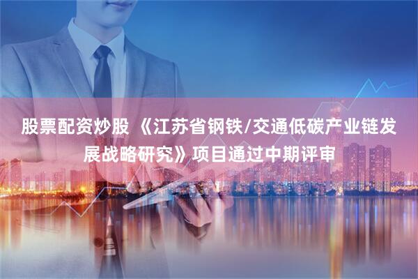 股票配资炒股 《江苏省钢铁/交通低碳产业链发展战略研究》项目通过中期评审