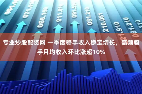专业炒股配资网 一季度骑手收入稳定增长，高频骑手月均收入环比涨超10%