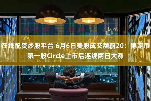 在线配资炒股平台 6月6日美股成交额前20：稳定币第一股Circle上市后连续两日大涨