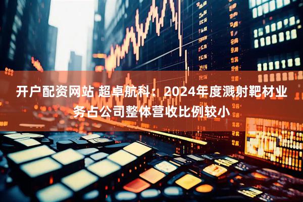 开户配资网站 超卓航科：2024年度溅射靶材业务占公司整体营收比例较小