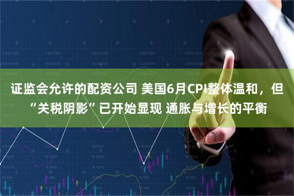 证监会允许的配资公司 美国6月CPI整体温和，但“关税阴影”已开始显现 通胀与增长的平衡