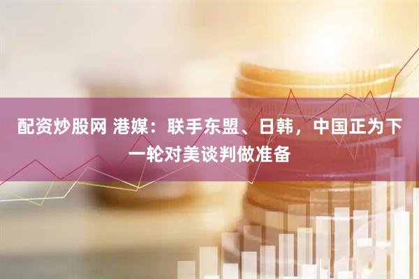 配资炒股网 港媒：联手东盟、日韩，中国正为下一轮对美谈判做准备