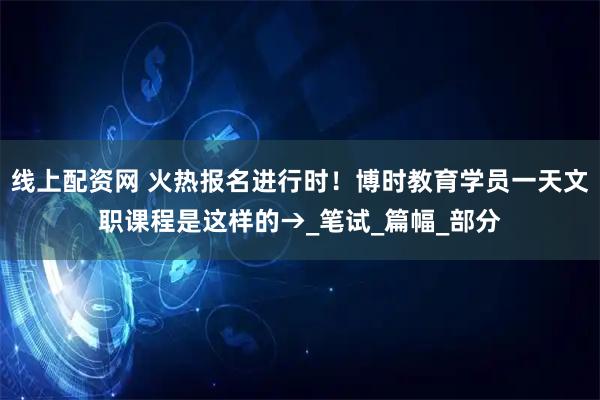 线上配资网 火热报名进行时！博时教育学员一天文职课程是这样的→_笔试_篇幅_部分