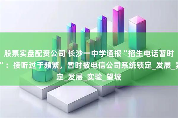 股票实盘配资公司 长沙一中学通报“招生电话暂时无法接听”：接听过于频繁，暂时被电信公司系统锁定_发展_实验_望城