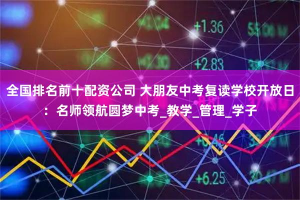 全国排名前十配资公司 大朋友中考复读学校开放日：名师领航圆梦中考_教学_管理_学子