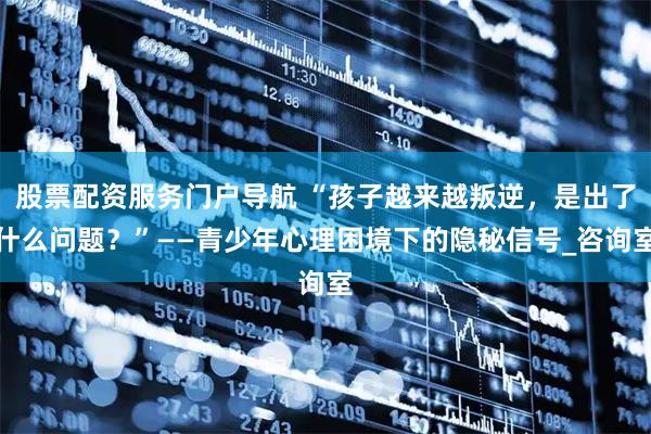 股票配资服务门户导航 “孩子越来越叛逆，是出了什么问题？”——青少年心理困境下的隐秘信号_咨询室