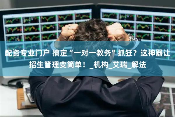 配资专业门户 搞定“一对一教务”抓狂？这神器让招生管理变简单！_机构_艾瑞_解法