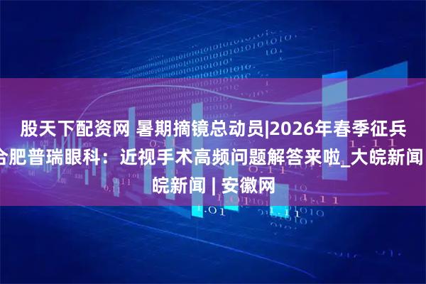 股天下配资网 暑期摘镜总动员|2026年春季征兵必看！合肥普瑞眼科：近视手术高频问题解答来啦_大皖新闻 | 安徽网