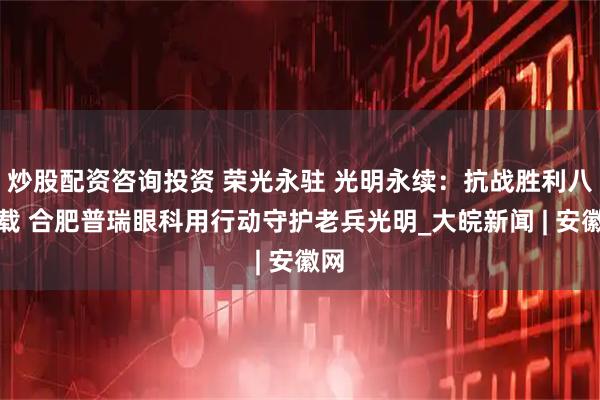 炒股配资咨询投资 荣光永驻 光明永续：抗战胜利八十载 合肥普瑞眼科用行动守护老兵光明_大皖新闻 | 安徽网