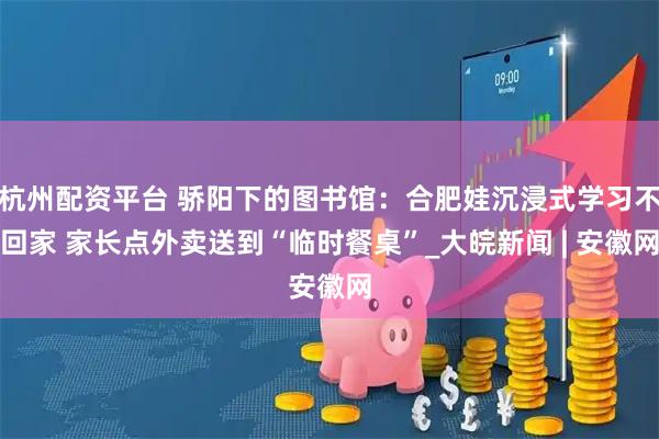 杭州配资平台 骄阳下的图书馆：合肥娃沉浸式学习不回家 家长点外卖送到“临时餐桌”_大皖新闻 | 安徽网