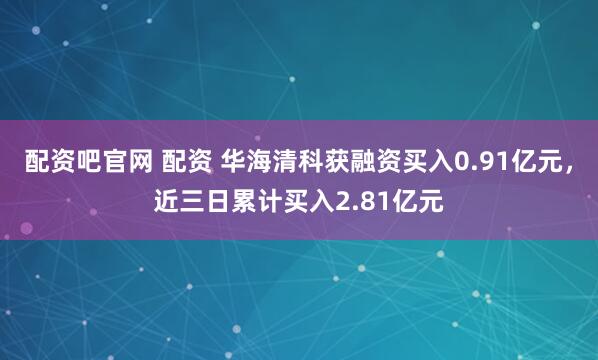 配资吧官网 配资 华海清科获融资买入0.91亿元，近三日累计买入2.81亿元