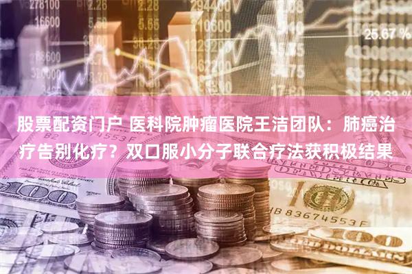 股票配资门户 医科院肿瘤医院王洁团队：肺癌治疗告别化疗？双口服小分子联合疗法获积极结果