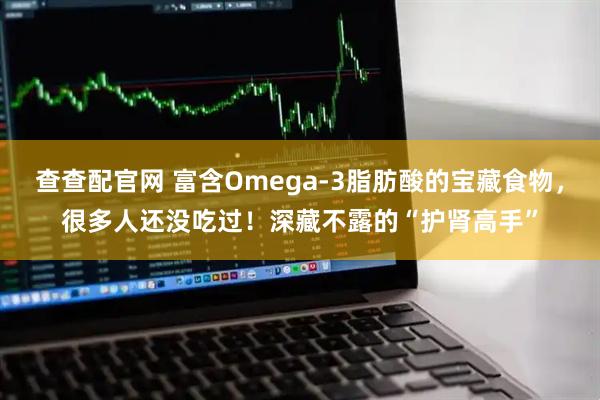 查查配官网 富含Omega-3脂肪酸的宝藏食物，很多人还没吃过！深藏不露的“护肾高手”