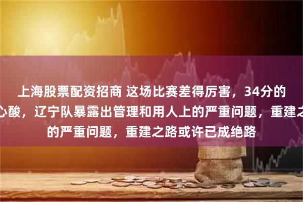 上海股票配资招商 这场比赛差得厉害，34分的差距令人看了挺心酸，辽宁队暴露出管理和用人上的严重问题，重建之路或许已成绝路